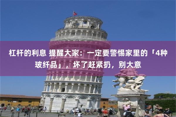 杠杆的利息 提醒大家：一定要警惕家里的「4种玻纤品」，坏了赶紧扔，别大意