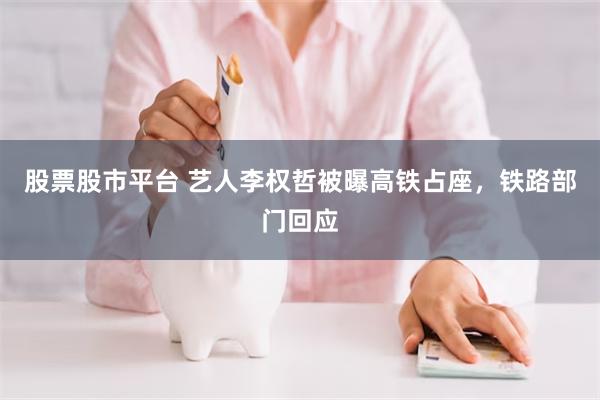 股票股市平台 艺人李权哲被曝高铁占座，铁路部门回应