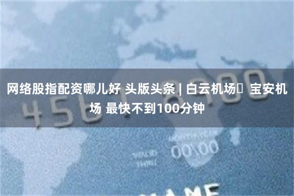 网络股指配资哪儿好 头版头条 | 白云机场↔宝安机场 最快不到100分钟