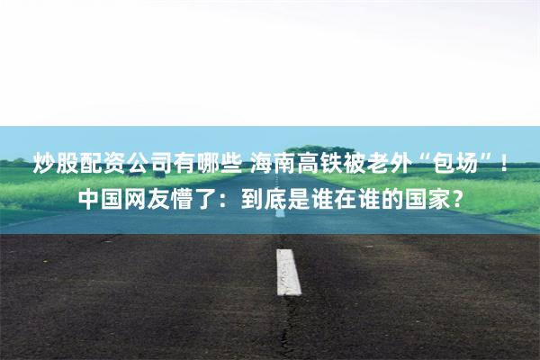 炒股配资公司有哪些 海南高铁被老外“包场”！中国网友懵了：到底是谁在谁的国家？
