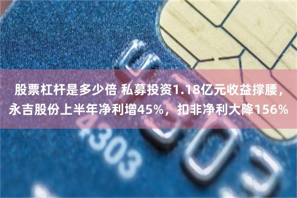 股票杠杆是多少倍 私募投资1.18亿元收益撑腰,永吉股份上半年净利增45%,扣非净利大降156%