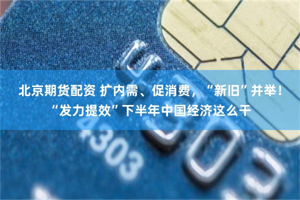 北京期货配资 扩内需、促消费，“新旧”并举！“发力提效”下半年中国经济这么干