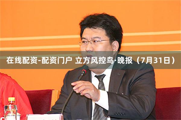 在线配资-配资门户 立方风控鸟·晚报（7月31日）