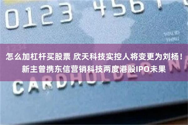 怎么加杠杆买股票 欣天科技实控人将变更为刘杨!新主曾携东信营销科技两度港股IPO未果