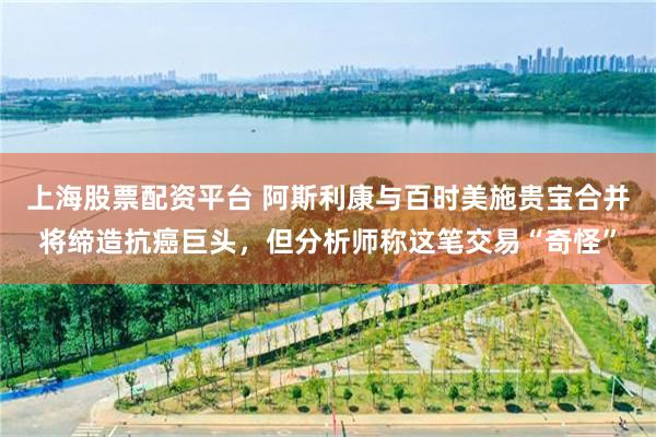上海股票配资平台 阿斯利康与百时美施贵宝合并将缔造抗癌巨头，但分析师称这笔交易“奇怪”