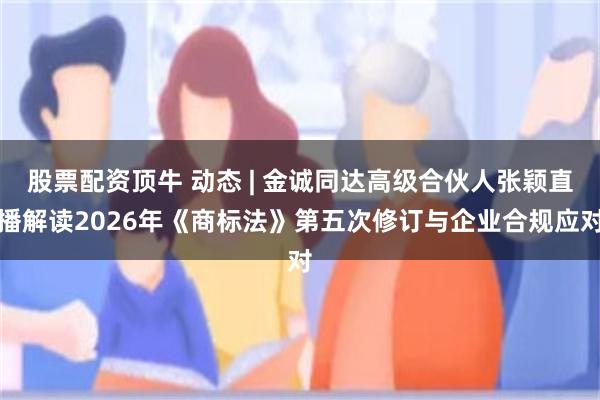 股票配资顶牛 动态 | 金诚同达高级合伙人张颖直播解读2026年《商标法》第五次修订与企业合规应对
