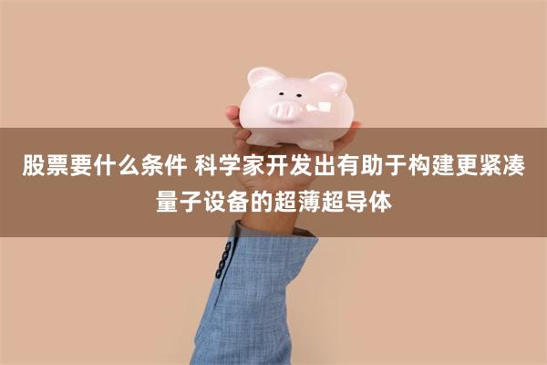 股票要什么条件 科学家开发出有助于构建更紧凑量子设备的超薄超导体