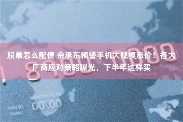 股票怎么配债 余承东预警手机大规模涨价！各大厂商应对策略曝光，下半年这样买
