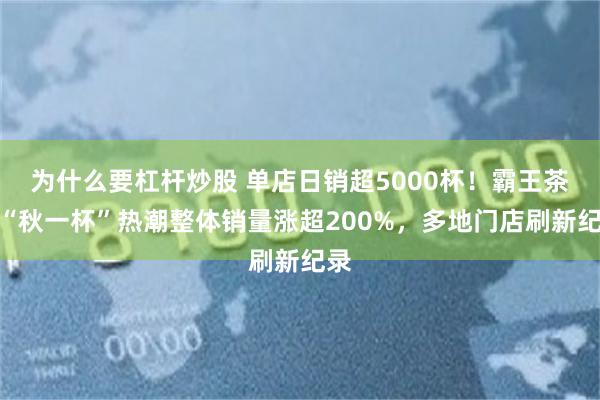 为什么要杠杆炒股 单店日销超5000杯!霸王茶姬“秋一杯”热潮整体销量涨超200%,多地门店刷新纪录