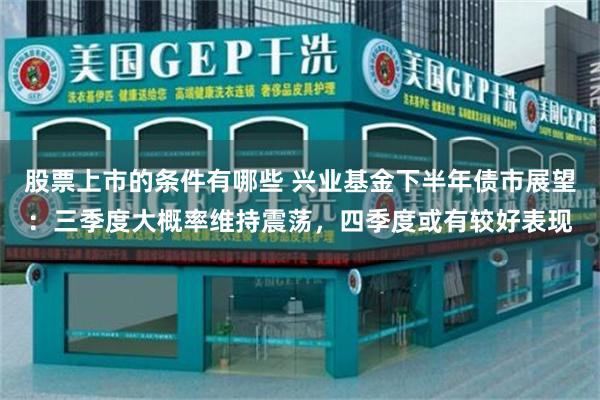 股票上市的条件有哪些 兴业基金下半年债市展望:三季度大概率维持震荡,四季度或有较好表现