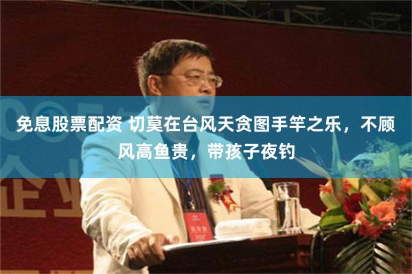 免息股票配资 切莫在台风天贪图手竿之乐,不顾风高鱼贵,带孩子夜钓