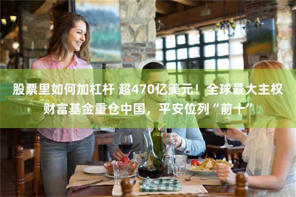 股票里如何加杠杆 超470亿美元！全球最大主权财富基金重仓中国，平安位列“前十”
