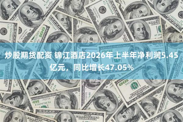 炒股期货配资 锦江酒店2026年上半年净利润5.45亿元，同比增长47.05%