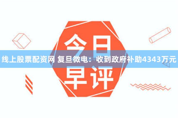 线上股票配资网 复旦微电:收到政府补助4343万元