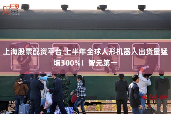 上海股票配资平台 上半年全球人形机器人出货量猛增300%！智元第一