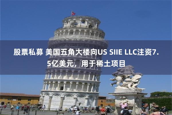 股票私募 美国五角大楼向US SIIE LLC注资7.5亿美元，用于稀土项目