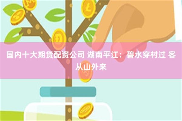 国内十大期货配资公司 湖南平江：碧水穿村过 客从山外来