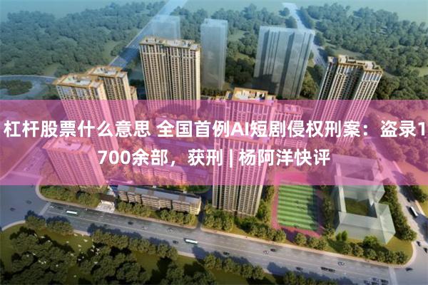杠杆股票什么意思 全国首例AI短剧侵权刑案：盗录1700余部，获刑 | 杨阿洋快评
