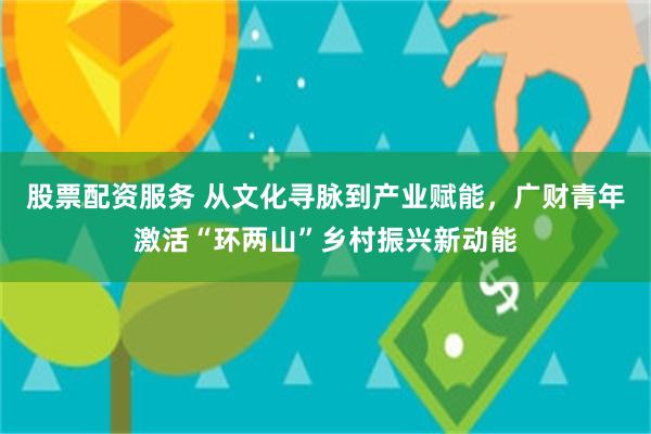 股票配资服务 从文化寻脉到产业赋能，广财青年激活“环两山”乡村振兴新动能