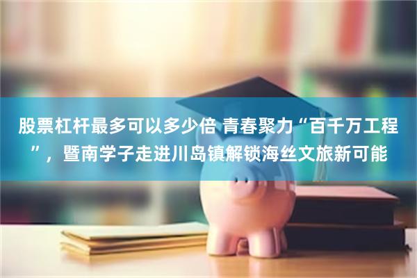 股票杠杆最多可以多少倍 青春聚力“百千万工程”，暨南学子走进川岛镇解锁海丝文旅新可能