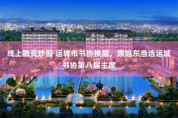 线上融资炒股 运城市书协换届，原旭东当选运城书协第八届主席