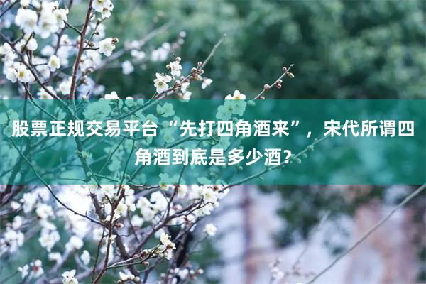 股票正规交易平台 “先打四角酒来”，宋代所谓四角酒到底是多少酒？