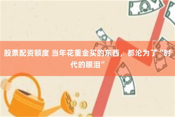 股票配资额度 当年花重金买的东西，都沦为了“时代的眼泪”