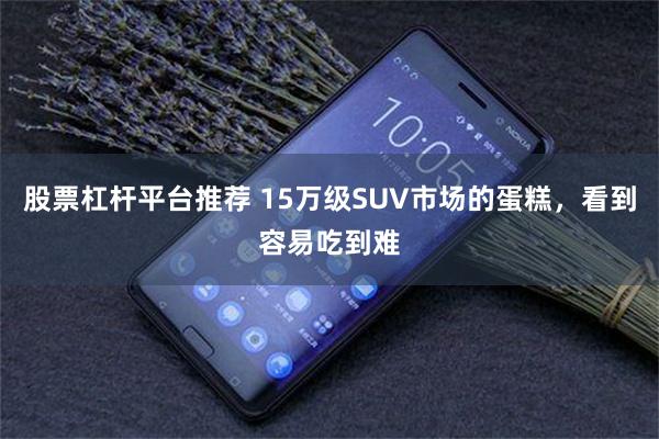 股票杠杆平台推荐 15万级SUV市场的蛋糕,看到容易吃到难