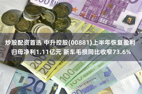 炒股配资首选 中升控股(00881)上半年恢复盈利 归母净利1.11亿元 新车毛损同比收窄73.6%
