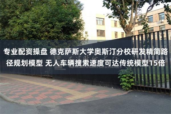 专业配资操盘 德克萨斯大学奥斯汀分校研发精简路径规划模型 无人车辆搜索速度可达传统模型15倍