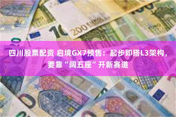 四川股票配资 启境GX7预售：起步即搭L3架构，要靠“阔五座”开新赛道
