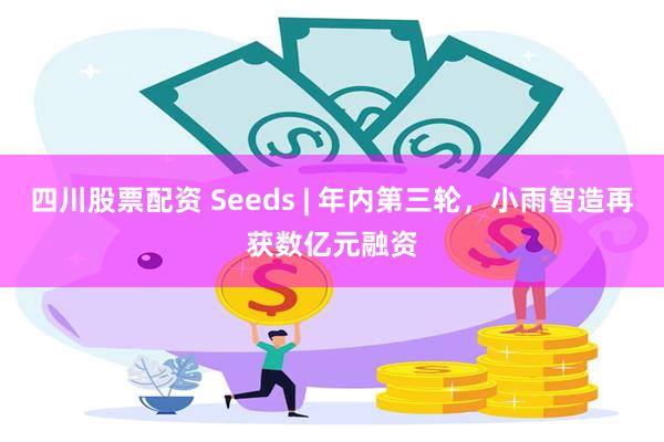 四川股票配资 Seeds | 年内第三轮，小雨智造再获数亿元融资