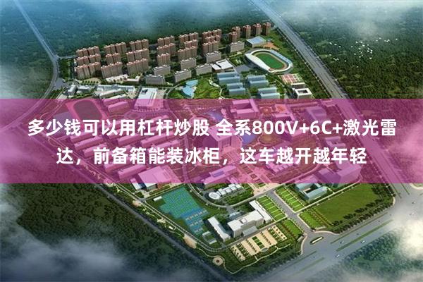 多少钱可以用杠杆炒股 全系800V+6C+激光雷达，前备箱能装冰柜，这车越开越年轻
