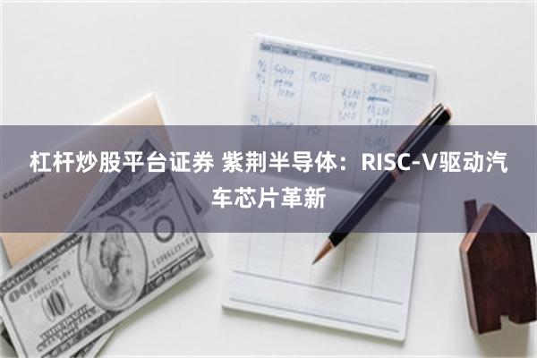 杠杆炒股平台证券 紫荆半导体：RISC-V驱动汽车芯片革新