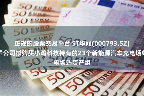 正规的股票交易平台 ST华闻(000793.SZ)：控股子公司拟购买小鸡科技持有的23个新能源汽车充电场站资产组