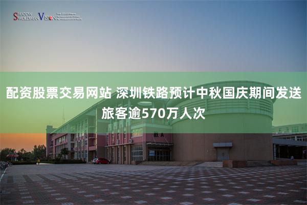 配资股票交易网站 深圳铁路预计中秋国庆期间发送旅客逾570万人次