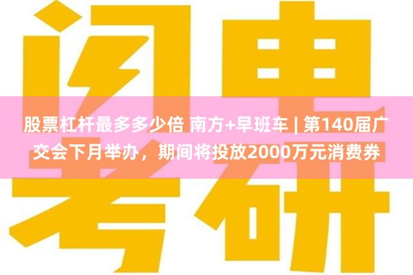 股票杠杆最多多少倍 南方+早班车 | 第140届广交会下月举办，期间将投放2000万元消费券