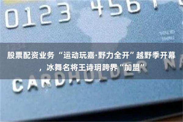 股票配资业务 “运动玩嘉·野力全开”越野季开幕，冰舞名将王诗玥跨界“加盟”
