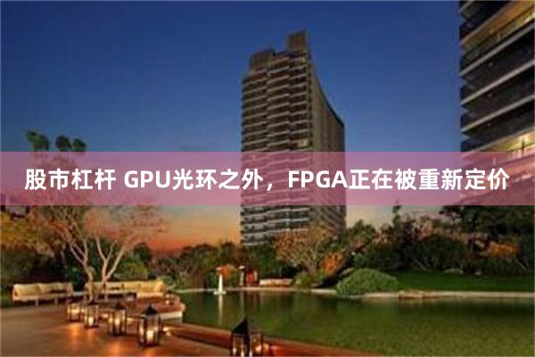 股市杠杆 GPU光环之外，FPGA正在被重新定价