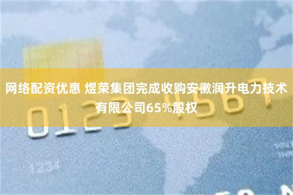网络配资优惠 煜荣集团完成收购安徽润升电力技术有限公司65%股权