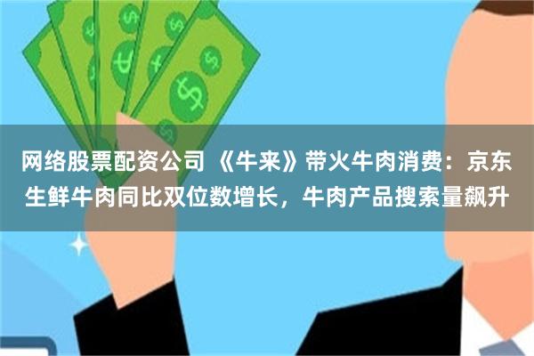 网络股票配资公司 《牛来》带火牛肉消费：京东生鲜牛肉同比双位数增长，牛肉产品搜索量飙升