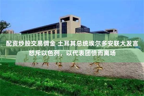 配资炒股交易佣金 土耳其总统埃尔多安联大发言怒斥以色列，以代表团愤而离场