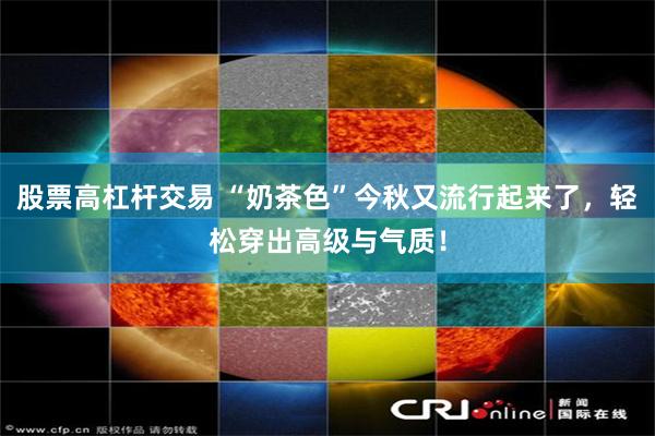股票高杠杆交易 “奶茶色”今秋又流行起来了，轻松穿出高级与气质！