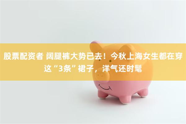 股票配资者 阔腿裤大势已去！今秋上海女生都在穿这“3条”裙子，洋气还时髦