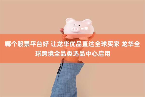 哪个股票平台好 让龙华优品直达全球买家 龙华全球跨境全品类选品中心启用