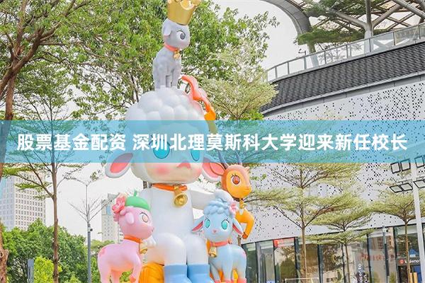 股票基金配资 深圳北理莫斯科大学迎来新任校长
