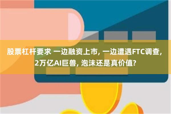 股票杠杆要求 一边融资上市, 一边遭遇FTC调查, 2万亿AI巨兽, 泡沫还是真价值?