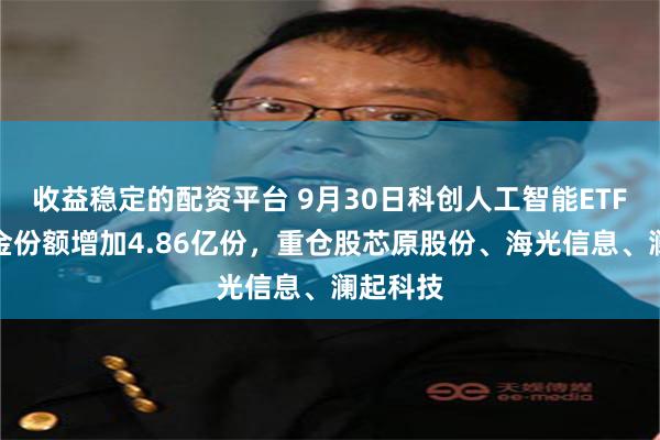 收益稳定的配资平台 9月30日科创人工智能ETF广发基金份额增加4.86亿份，重仓股芯原股份、海光信息、澜起科技