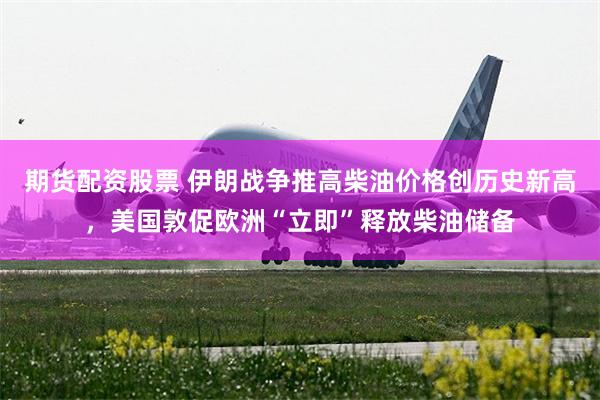 期货配资股票 伊朗战争推高柴油价格创历史新高，美国敦促欧洲“立即”释放柴油储备