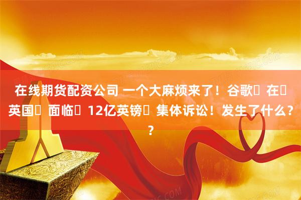 在线期货配资公司 一个大麻烦来了！谷歌‌在‌英国‌面临‌12亿英镑‌集体诉讼！发生了什么？